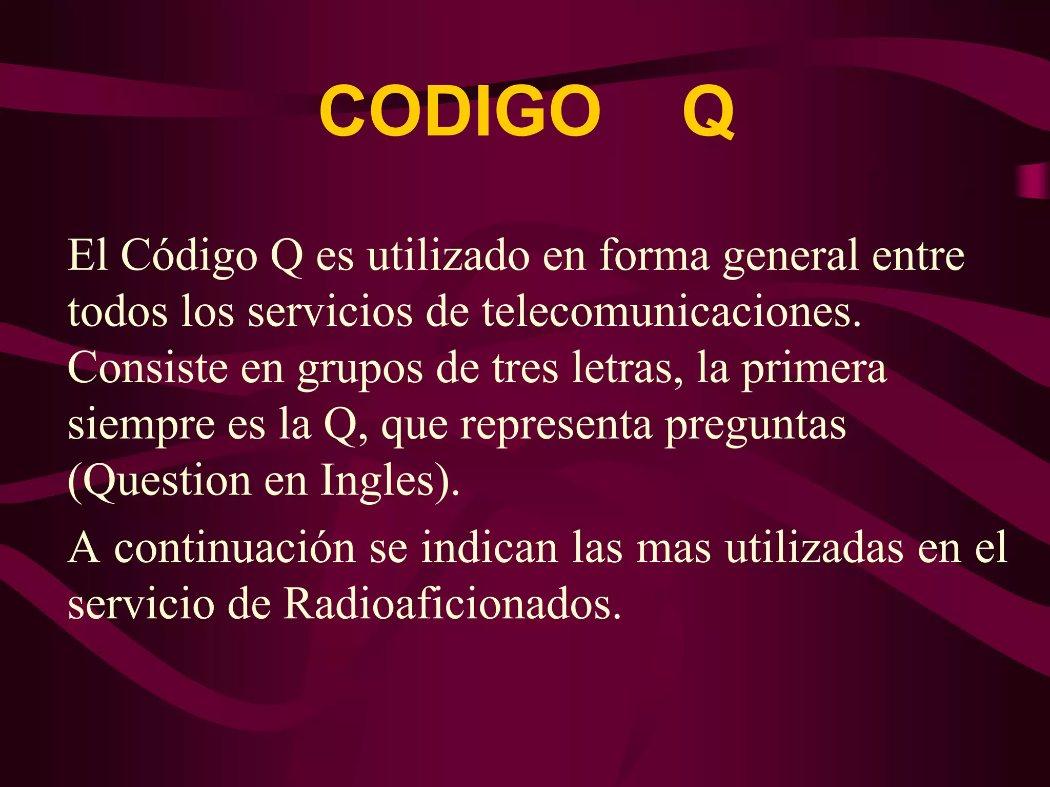 CODIGO Q 
El Código Q es utilizado en forma general entre 
todos los servicios de telecomunicaciones. 
Consiste en grupos de tres letras, la primera 
siempre es la Q, que representa preguntas 
(Question en Ingles). 
A continuación se indican las mas utilizadas en el 
servicio de Radioaficionados. 
 