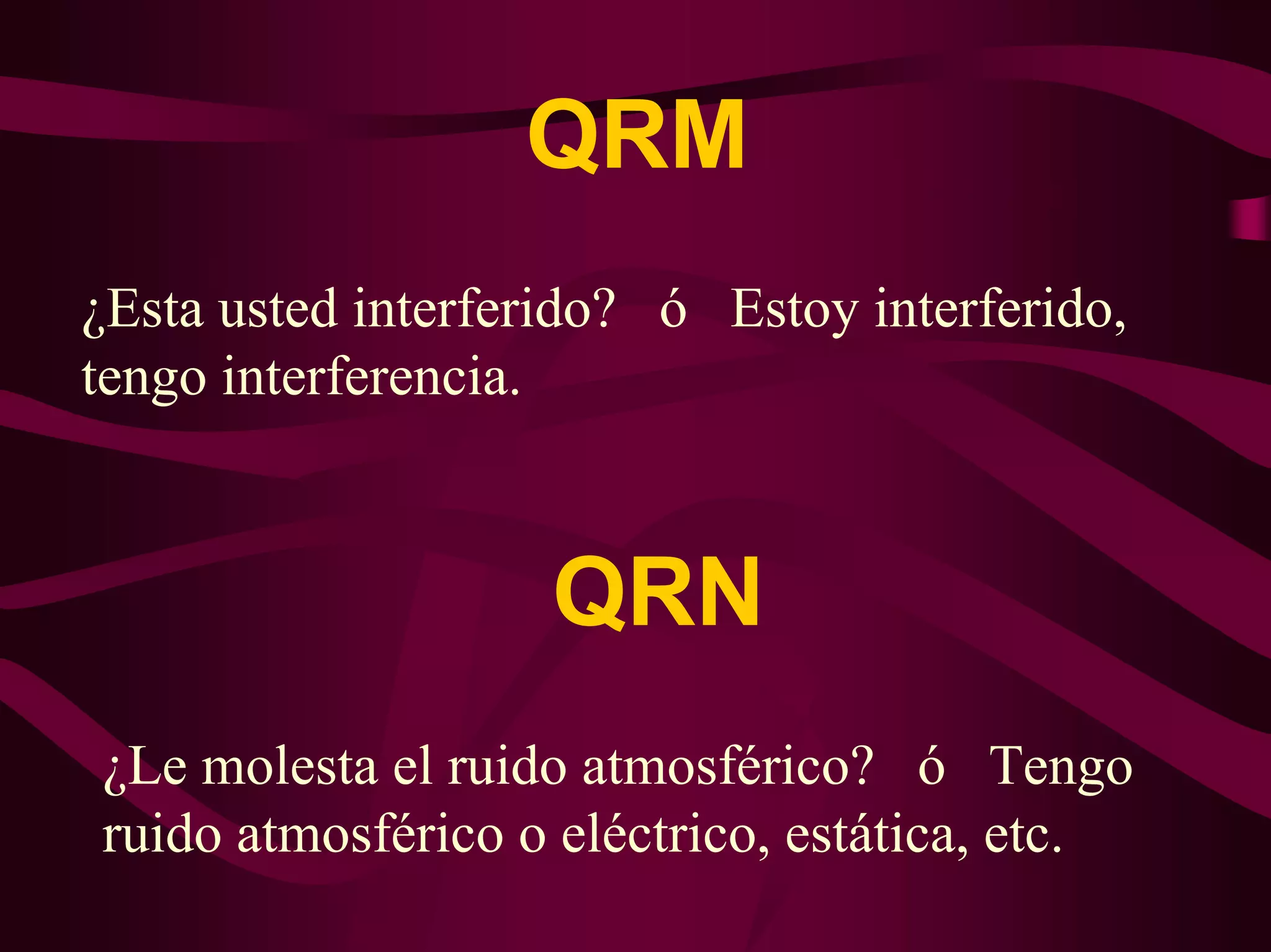 QRM 
¿Esta usted interferido? ó Estoy interferido, 
tengo interferencia. 
QRN 
¿Le molesta el ruido atmosférico? ó Tengo 
ruido atmosférico o eléctrico, estática, etc. 
 