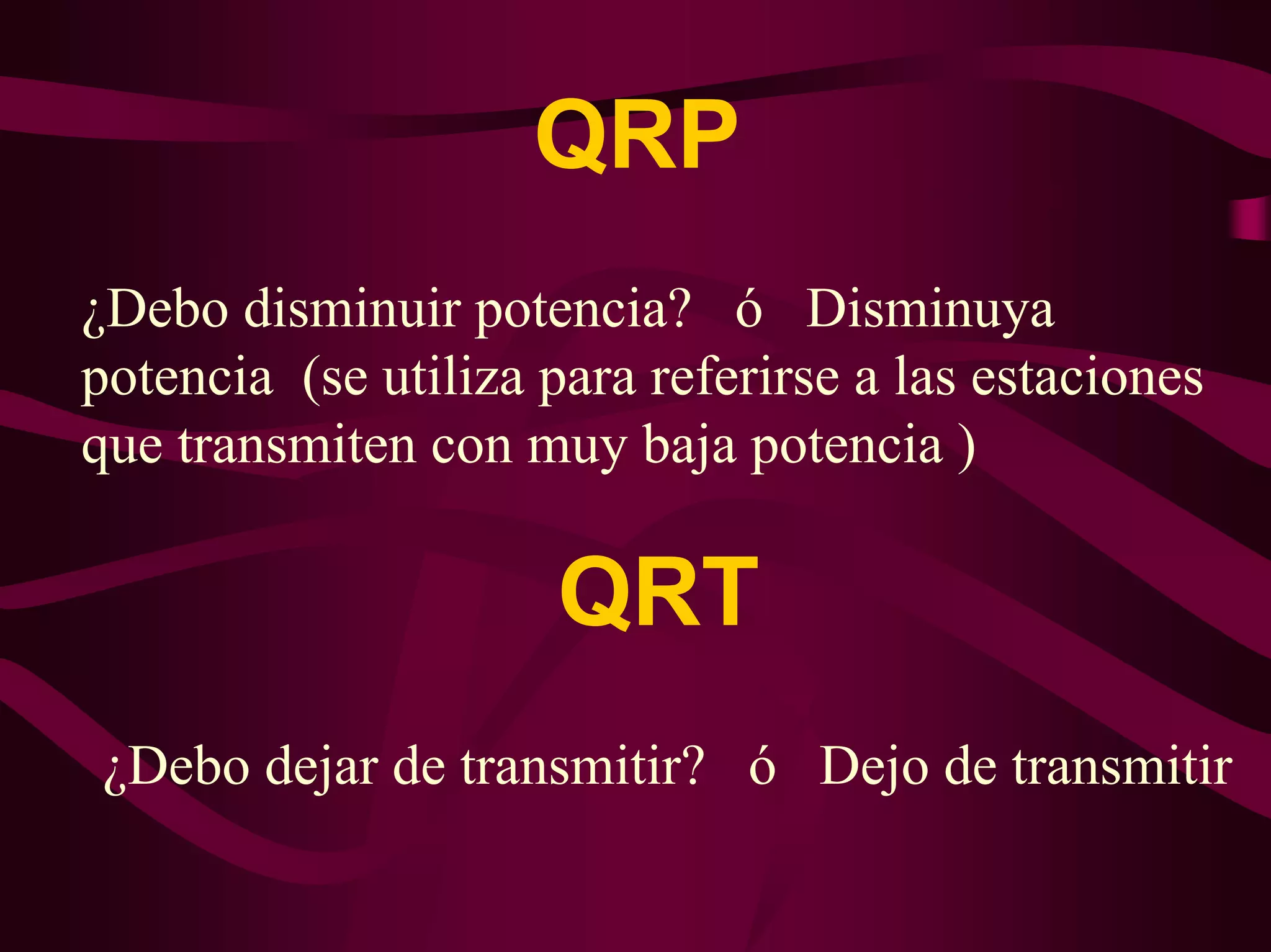 QRP 
¿Debo disminuir potencia? ó Disminuya 
potencia (se utiliza para referirse a las estaciones 
que transmiten con muy baja potencia ) 
QRT 
¿Debo dejar de transmitir? ó Dejo de transmitir 
 