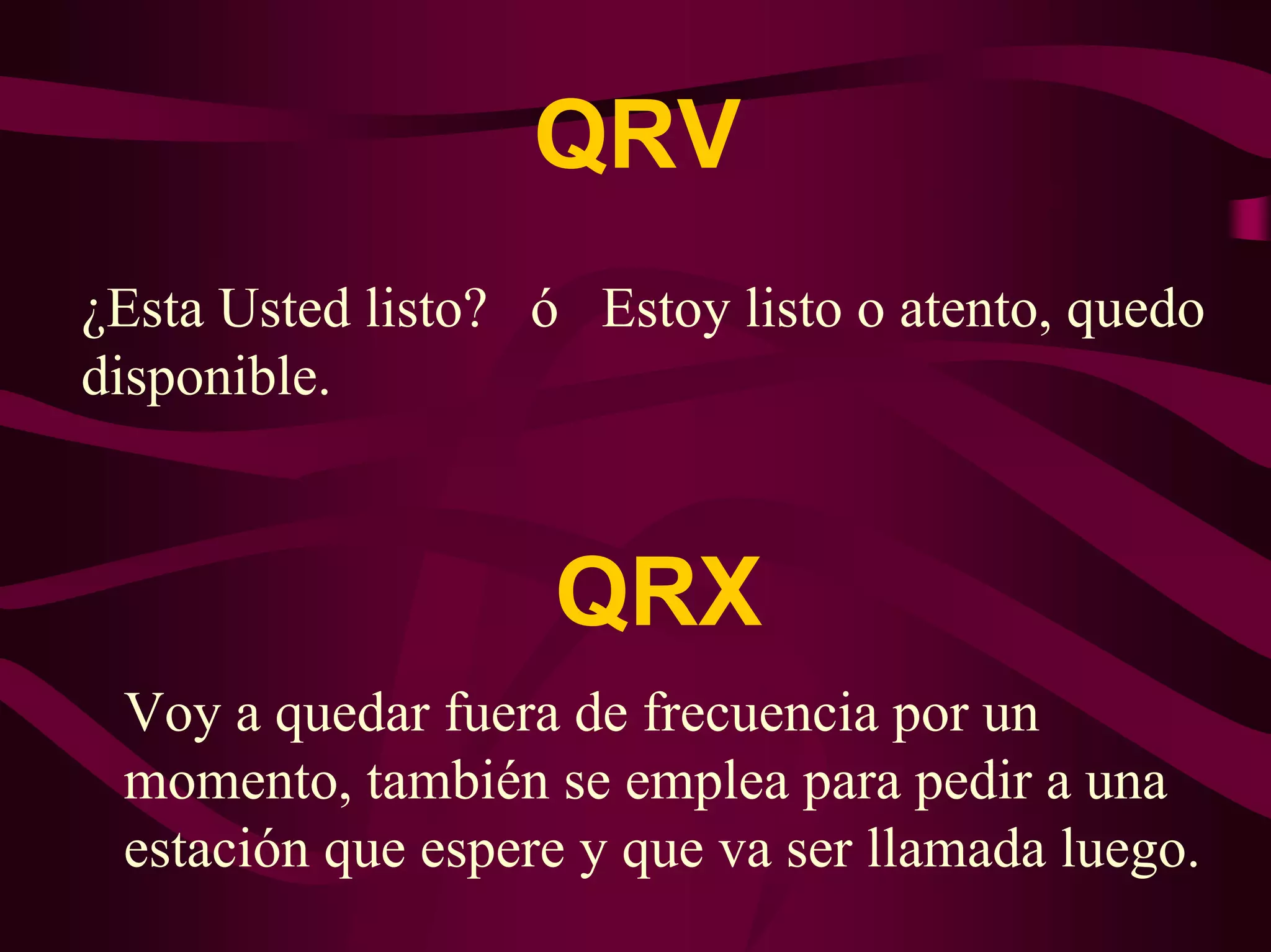 QRV 
¿Esta Usted listo? ó Estoy listo o atento, quedo 
disponible. 
QRX 
Voy a quedar fuera de frecuencia por un 
momento, también se emplea para pedir a una 
estación que espere y que va ser llamada luego. 
 