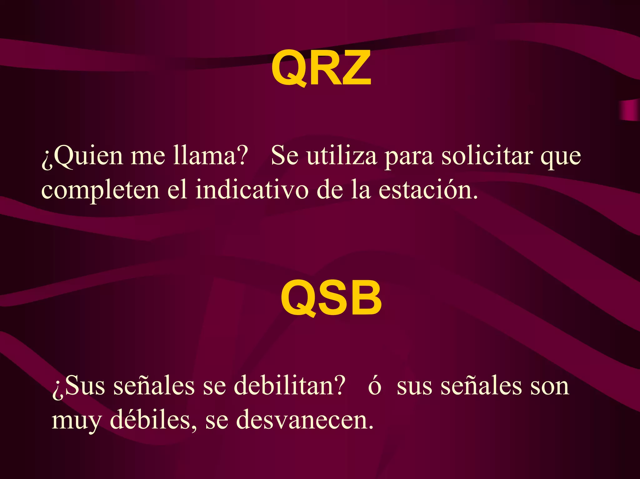 QRZ 
¿Quien me llama? Se utiliza para solicitar que 
completen el indicativo de la estación. 
QSB 
¿Sus señales se debilitan? ó sus señales son 
muy débiles, se desvanecen. 
 