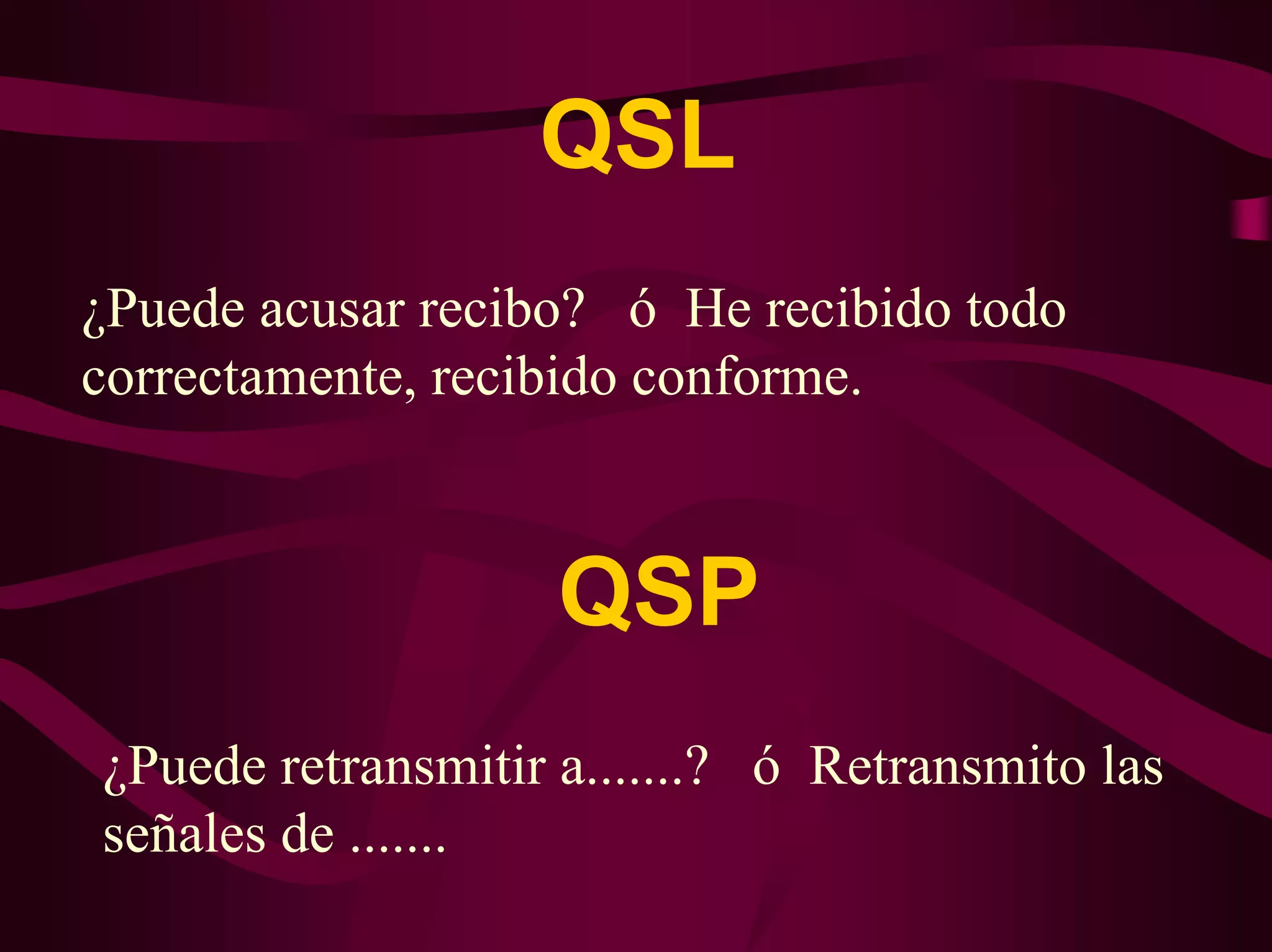 QSL 
¿Puede acusar recibo? ó He recibido todo 
correctamente, recibido conforme. 
QSP 
¿Puede retransmitir a.......? ó Retransmito las 
señales de ....... 
 