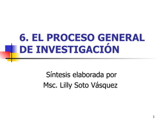 6. EL PROCESO GENERAL DE INVESTIGACIÓN Síntesis elaborada por Msc. Lilly Soto Vásquez  