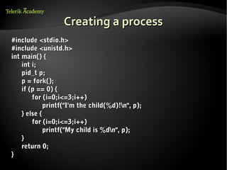 Creating a process
#include <stdio.h>
#include <unistd.h>
int main() {
    int i;
    pid_t p;
    p = fork();
    if (p == 0) {
        for (i=0;i<=3;i++)
             printf("I'm the child(%d)!n", p);
    } else {
        for (i=0;i<=3;i++)
             printf("My child is %dn", p);
    }
    return 0;
}
 