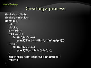 Creating a process
#include <stdio.h>
#include <unistd.h>
int main() {
    int i;
    pid_t p;
    p = fork();
    if (p == 0) {
        for (i=0;i<=3;i++)
             printf("I'm the child(%d)!n", getpid());
    } else {
        for (i=0;i<=3;i++)
             printf("My child is %dn", p);
    }
    printf("This is not good(%d)!n", getpid());
    return 0;
}
 