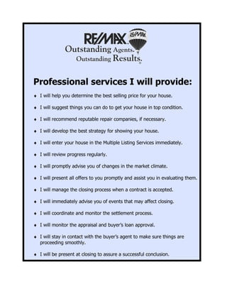 Professional services I will provide:
♦ I will help you determine the best selling price for your house.

♦ I will suggest things you can do to get your house in top condition.

♦ I will recommend reputable repair companies, if necessary.

♦ I will develop the best strategy for showing your house.

♦ I will enter your house in the Multiple Listing Services immediately.

♦ I will review progress regularly.

♦ I will promptly advise you of changes in the market climate.

♦ I will present all offers to you promptly and assist you in evaluating them.

♦ I will manage the closing process when a contract is accepted.

♦ I will immediately advise you of events that may affect closing.

♦ I will coordinate and monitor the settlement process.

♦ I will monitor the appraisal and buyer’s loan approval.

♦ I will stay in contact with the buyer’s agent to make sure things are
  proceeding smoothly.

♦ I will be present at closing to assure a successful conclusion.
 