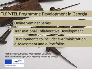 TLRP/TEL Programme Development in GeorgiaOnline Seminar SeriesTransnational Collaborative DevelopmentDevelopments to include: e-Administration, e-Assessment and e-PortfoliosProf Tony Toole, Swansea Metropolitan UniversityProf Tamuna Khetaguri, Gori Teaching University, Georgia