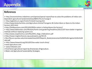 Appendix
References
 http://economictimes.indiatimes.com/opinion/special-report/how-to-solve-the-problems-of-indias-rain-
dependent-agricultural-land/articleshow/8845170.cms?curpg=3
 http://agbioforum.org/v7n12/v7n12a16-huesing.htm
http://www.biotecharticles.com/Agriculture-Article/Transgenic-Bt-Cotton-Boon-or-Bane-to-the-Indian-
Farmers-1873.html
http://fieldquestions.com/2013/02/09/bt-cotton-is-failing-blame-the-farmers/
 http://www.dallasnews.com/lifestyles/home-and-gardening/headlines/20121107-learn-better-irrigation-
methods-without-replacing-system.ece
http://www.arapahocitrus.com/files/OHS_Stage_Publications.pdf
http://www.irrigationfutures.org.au/projects.asp?ID=25
ftp://ftp.ecn.purdue.edu/vmerwade/class/GDT/Reports_Books/assessment%20of%20irrigation%20in%20I
ndia.pdf
 http://www.theworld.org/2013/07/low-water-lunch-china/
www.agriculture.com
 www.Indiastats.com
Final forest agricultural report by Directorate of Agriculture.
Water and Agricultural Sustainability Strategies
 
