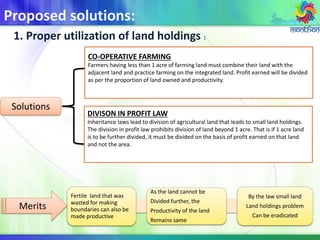 Proposed solutions:
1. Proper utilization of land holdings :
Solutions
CO-OPERATIVE FARMING
Farmers having less than 1 acre of farming land must combine their land with the
adjacent land and practice farming on the integrated land. Profit earned will be divided
as per the proportion of land owned and productivity.
DIVISON IN PROFIT LAW
Inheritance laws lead to division of agricultural land that leads to small land holdings.
The division in profit law prohibits division of land beyond 1 acre. That is if 1 acre land
is to be further divided, it must be divided on the basis of profit earned on that land
and not the area.
Fertile land that was
wasted for making
boundaries can also be
made productive
As the land cannot be
Divided further, the
Productivity of the land
Remains same
By the law small land
Land holdings problem
Can be eradicated
Merits
 