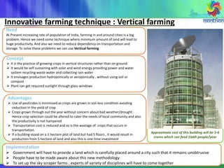 Innovative farming technique : Vertical farming
Concept
 It is the practice of growing crops in vertical structures rather than on ground
 It would be self sustaining with solar and wind energy providing power and water
system recycling waste water and collecting rain water
 It envisages production hydroponically or aeroponically , without using soil or
compost
 Plant can get required sunlight through glass windows
Need
At Present increasing rate of population of India, farming in and around cities is a big
problem. Hence we need some technique where minimum amount of land will lead to
huge productivity. And also we need to reduce dependency on transportation and
storage. To solve these problems we can use Vertical farming
Advantages
 Use of pesticides is minimized as crops are grown in soil-less condition avoiding
reduction in the yield of crop
 Crops grown through out the year without concern about bad weather/drought .
Hence crop selection could be altered to cater the needs of local community and also
the productivity is not hampered
 Transportation cost is reduced and so is the wastage of crops that occurs in
transportation.
 If a building stood on a 1 hectare plot of land but had 5 floors , it would result in
production from 5 hectare of land and also this is one time investment
Approximate cost of this building will be 5-6
crores which can feed 1lakh people/year
Implementation
 Government will have to provide a land which is carefully placed around a city such that it remains unobtrusive
 People have to be made aware about this new methodology
 To set up the sky scraper farms , experts of variety of disciplines will have to come together
 