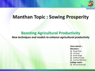 Manthan Topic : Sowing Prosperity
Boosting Agricultural Productivity
New techniques and models to enhance agricultural productivity
Team details :-
Members:
 Doyal Shaji
 Jal Desai
 Kartik Singh
 Siddhesh kokje
 Sushree Mohanty
College name:
 Nirma Unviersity
 