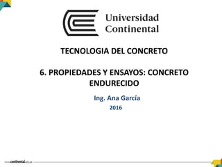 TECNOLOGIA DEL CONCRETO
6. PROPIEDADES Y ENSAYOS: CONCRETO
ENDURECIDO
Ing. Ana García
2016
 