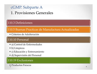cGMP. Subparte A
1. Provisiones Generales
110.3 Definiciones
110.5 Buenas Practicas de Manufactura Actualizadas
• Criterios de Adulteración
110.10 Personal
• a) Control de Enfermedades
• b) Limpieza
• c) Educación y Entrenamiento
• d) Supervisión del Personal
110.19 Exclusiones
• Productos Frescos
 