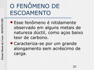 21
EleaniMariadaCosta-DEM/PUCRS
O FENÔMENO DE
ESCOAMENTO
 Esse fenômeno é nitidamente
observado em alguns metais de
natureza dúctil, como aços baixo
teor de carbono.
 Caracteriza-se por um grande
alongamento sem acréscimo de
carga.
 
