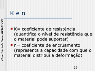 39
EleaniMariadaCosta-DEM/PUCRS
K e n
 K= coeficiente de resistência
(quantifica o nível de resistência que
o material pode suportar)
 n= coeficiente de encruamento
(representa a capacidade com que o
material distribui a deformação)
 