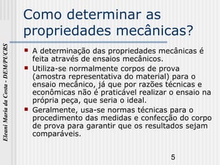 5
EleaniMariadaCosta-DEM/PUCRS
Como determinar as
propriedades mecânicas?
 A determinação das propriedades mecânicas é
feita através de ensaios mecânicos.
 Utiliza-se normalmente corpos de prova
(amostra representativa do material) para o
ensaio mecânico, já que por razões técnicas e
econômicas não é praticável realizar o ensaio na
própria peça, que seria o ideal.
 Geralmente, usa-se normas técnicas para o
procedimento das medidas e confecção do corpo
de prova para garantir que os resultados sejam
comparáveis.
 
