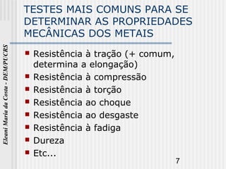 7
EleaniMariadaCosta-DEM/PUCRS
TESTES MAIS COMUNS PARA SE
DETERMINAR AS PROPRIEDADES
MECÂNICAS DOS METAIS
 Resistência à tração (+ comum,
determina a elongação)
 Resistência à compressão
 Resistência à torção
 Resistência ao choque
 Resistência ao desgaste
 Resistência à fadiga
 Dureza
 Etc...
 