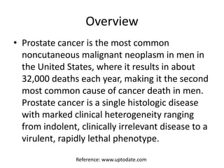 Overview
• Prostate cancer is the most common
noncutaneous malignant neoplasm in men in
the United States, where it results in about
32,000 deaths each year, making it the second
most common cause of cancer death in men.
Prostate cancer is a single histologic disease
with marked clinical heterogeneity ranging
from indolent, clinically irrelevant disease to a
virulent, rapidly lethal phenotype.
Reference: www.uptodate.com
 