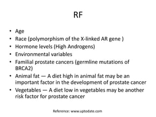 RF
• Age
• Race (polymorphism of the X-linked AR gene )
• Hormone levels (High Androgens)
• Environmental variables
• Familial prostate cancers (germline mutations of
BRCA2)
• Animal fat — A diet high in animal fat may be an
important factor in the development of prostate cancer
• Vegetables — A diet low in vegetables may be another
risk factor for prostate cancer
Reference: www.uptodate.com
 