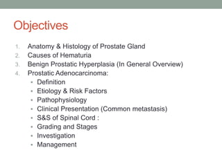 Objectives
1. Anatomy & Histology of Prostate Gland
2. Causes of Hematuria
3. Benign Prostatic Hyperplasia (In General Overview)
4. Prostatic Adenocarcinoma:
 Definition
 Etiology & Risk Factors
 Pathophysiology
 Clinical Presentation (Common metastasis)
 S&S of Spinal Cord :
 Grading and Stages
 Investigation
 Management
 