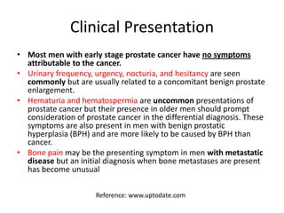 Clinical Presentation
• Most men with early stage prostate cancer have no symptoms
attributable to the cancer.
• Urinary frequency, urgency, nocturia, and hesitancy are seen
commonly but are usually related to a concomitant benign prostate
enlargement.
• Hematuria and hematospermia are uncommon presentations of
prostate cancer but their presence in older men should prompt
consideration of prostate cancer in the differential diagnosis. These
symptoms are also present in men with benign prostatic
hyperplasia (BPH) and are more likely to be caused by BPH than
cancer.
• Bone pain may be the presenting symptom in men with metastatic
disease but an initial diagnosis when bone metastases are present
has become unusual
Reference: www.uptodate.com
 