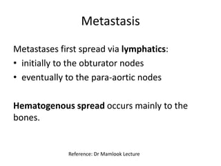Metastasis
Metastases first spread via lymphatics:
• initially to the obturator nodes
• eventually to the para-aortic nodes
Hematogenous spread occurs mainly to the
bones.
Reference: Dr Mamlook Lecture
 