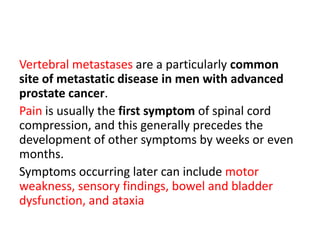 Vertebral metastases are a particularly common
site of metastatic disease in men with advanced
prostate cancer.
Pain is usually the first symptom of spinal cord
compression, and this generally precedes the
development of other symptoms by weeks or even
months.
Symptoms occurring later can include motor
weakness, sensory findings, bowel and bladder
dysfunction, and ataxia
 