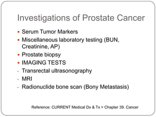 Investigations of Prostate Cancer
 Serum Tumor Markers
 Miscellaneous laboratory testing (BUN,
Creatinine, AP)
 Prostate biopsy
 IMAGING TESTS
- Transrectal ultrasonography
- MRI
- Radionuclide bone scan (Bony Metastasis)
Reference: CURRENT Medical Dx & Tx > Chapter 39. Cancer
 