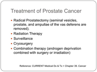 Treatment of Prostate Cancer
 Radical Prostatectomy (seminal vesicles,
prostate, and ampullae of the vas deferens are
removed).
 Radiation Therapy
 Surveillance
 Cryosurgery
 Combination therapy (androgen deprivation
combined with surgery or irradiation)
Reference: CURRENT Medical Dx & Tx > Chapter 39. Cancer
 