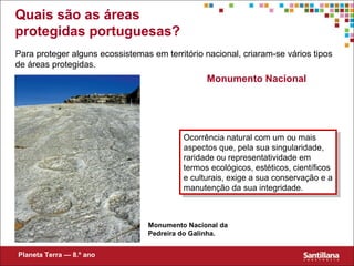 Monumento Nacional
Ocorrência natural com um ou mais
aspectos que, pela sua singularidade,
raridade ou representatividade em
termos ecológicos, estéticos, científicos
e culturais, exige a sua conservação e a
manutenção da sua integridade.
Ocorrência natural com um ou mais
aspectos que, pela sua singularidade,
raridade ou representatividade em
termos ecológicos, estéticos, científicos
e culturais, exige a sua conservação e a
manutenção da sua integridade.
Monumento Nacional da
Pedreira do Galinha.
Para proteger alguns ecossistemas em território nacional, criaram-se vários tipos
de áreas protegidas.
Planeta Terra — 8.º ano
Quais são as áreas
protegidas portuguesas?
 