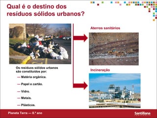 Qual é o destino dos
resíduos sólidos urbanos?
Os resíduos sólidos urbanos
são constituídos por:
— Matéria orgânica.
— Papel e cartão.
— Vidro.
— Metais.
— Plásticos.
Incineração
Aterros sanitários
Planeta Terra — 8.º ano
 