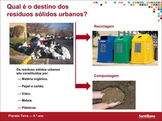 Compostagem
Reciclagem
Planeta Terra — 8.º ano
Qual é o destino dos
resíduos sólidos urbanos?
Os resíduos sólidos urbanos
são constituídos por:
— Matéria orgânica.
— Papel e cartão.
— Vidro.
— Metais.
— Plásticos.
 