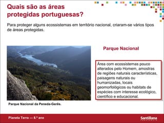 Quais são as áreas
protegidas portuguesas?
Para proteger alguns ecossistemas em território nacional, criaram-se vários tipos
de áreas protegidas.
Parque Nacional
Parque Nacional da Peneda-Gerês.
Área com ecossistemas pouco
alterados pelo Homem, amostras
de regiões naturais características,
paisagens naturais ou
humanizadas, locais
geomorfológicos ou habitats de
espécies com interesse ecológico,
científico e educacional.
Área com ecossistemas pouco
alterados pelo Homem, amostras
de regiões naturais características,
paisagens naturais ou
humanizadas, locais
geomorfológicos ou habitats de
espécies com interesse ecológico,
científico e educacional.
Planeta Terra — 8.º ano
 