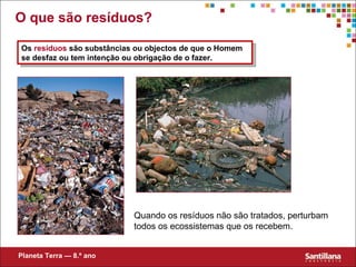 O que são resíduos? Quando os resíduos não são tratados, perturbam todos os ecossistemas que os recebem. Os  resíduos  são substâncias ou objectos de que o Homem se desfaz ou tem intenção ou obrigação de o fazer. Planeta Terra — 8.º ano 