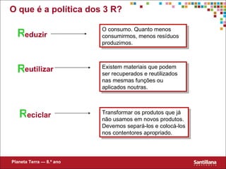 O que  é a política dos  3 R? R R R eduzir eutilizar eciclar O consumo. Quanto menos consumirmos, menos resíduos produzimos. Existem materiais que podem ser recuperados e reutilizados nas mesmas funções ou aplicados noutras. Transformar os produtos que já não usamos em novos produtos. Devemos separá-los e colocá-los nos contentores apropriado. Planeta Terra — 8.º ano 