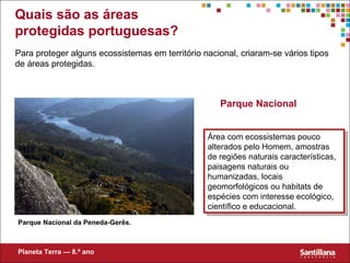 Quais são as áreas protegidas portuguesas? Para proteger alguns ecossistemas em território nacional, criaram-se vários tipos de áreas protegidas. Parque Nacional Parque Nacional da Peneda-Gerês. Área com ecossistemas pouco alterados pelo Homem, amostras de regiões naturais características, paisagens naturais ou humanizadas, locais geomorfológicos ou habitats de espécies com interesse ecológico, científico e educacional. Planeta Terra — 8.º ano 