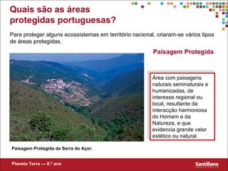 Paisagem Protegida Área com paisagens naturais seminaturais e humanizadas, de interesse regional ou local, resultante da interacção harmoniosa do Homem e da Natureza, e que evidencia grande valor estético ou natural. Paisagem Protegida da Serra do Açor. Para proteger alguns ecossistemas em território nacional, criaram-se vários tipos de áreas protegidas. Planeta Terra — 8.º ano Quais são as áreas protegidas portuguesas? 