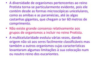 A diversidade de organismos pertencentes ao reino Protista torna-se particularmente evidente, pois ele contém desde as formas microscópicas unicelulares, como as amibas e as paramécias, até às algas castanhas gigantes, que chegam a ter 60 metros de comprimento. Não existe grande consenso relativamente aos grupos de organismos a incluir no reino Protista. A multicelularidade evoluiu várias vezes, dando origem não só aos seres facilmente classificáveis mas também a outros organismos cujas características levantaram algumas limitações à sua colocação num ou noutro reino dos eucariontes.  