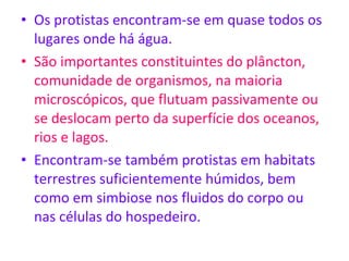 Os protistas encontram-se em quase todos os lugares onde há água. São importantes constituintes do plâncton, comunidade de organismos, na maioria microscópicos, que flutuam passivamente ou se deslocam perto da superfície dos oceanos, rios e lagos.  Encontram-se também protistas em habitats terrestres suficientemente húmidos, bem como em simbiose nos fluidos do corpo ou nas células do hospedeiro. 