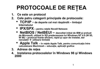1
PROTOCOALE DE REŢEA
1. Ce este un protocol
2. Cele patru categorii principale de protocoale:
 TCP/IP - de departe cel mai răspândit – limbajul
Internetului
 IPX/SPX – pentru reţele Novell Netware
 NetBIOS / NetBEUI – dezvoltat iniţial de IBM şi preluat
de Microsoft, utilizat în SO predecesoare lui Windows NT 4.0 (W 95,
W 98) – protocol foarte eficient, rapid şi uşor de instalat, dar
nerutabil  utilizare limitată
 Apple Talk – în reţele Apple Talk, pentru comunicaţia între
calculatoare MacIntosh – educaţie, aplicaţii grafice
3. Adrese de reţea
4. Instalarea protocoalelor în Windows 98 şi Windows
2000
 
