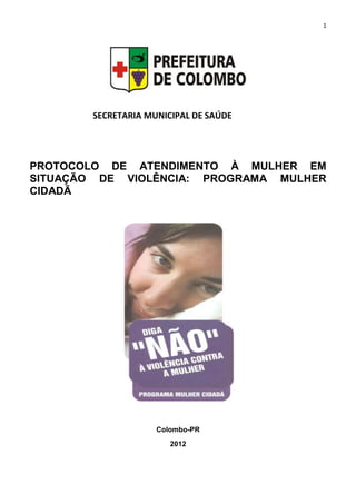 1
PROTOCOLO DE ATENDIMENTO À MULHER EM
SITUAÇÃO DE VIOLÊNCIA: PROGRAMA MULHER
CIDADÃ
Colombo-PR
2012
SECRETARIA MUNICIPAL DE SAÚDE
 