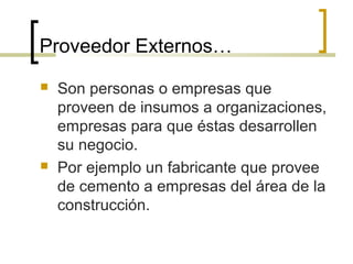 Proveedor Externos…
 Son personas o empresas que
proveen de insumos a organizaciones,
empresas para que éstas desarrollen
su negocio.
 Por ejemplo un fabricante que provee
de cemento a empresas del área de la
construcción.
 