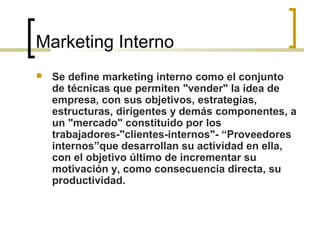 Marketing Interno
 Se define marketing interno como el conjunto
de técnicas que permiten "vender" la idea de
empresa, con sus objetivos, estrategias,
estructuras, dirigentes y demás componentes, a
un "mercado" constituido por los
trabajadores-"clientes-internos"- “Proveedores
internos”que desarrollan su actividad en ella,
con el objetivo último de incrementar su
motivación y, como consecuencia directa, su
productividad.
 