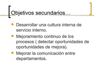Objetivos secundarios…
 Desarrollar una cultura interna de
servicio interno.
 Mejoramiento continuo de los
procesos ( detectar oportunidades de
oportunidades de mejora).
 Mejorar la comunicación entre
departamentos.
 