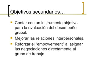 Objetivos secundarios…
 Contar con un instrumento objetivo
para la evaluación del desempeño
grupal.
 Mejorar las relaciones interpersonales.
 Reforzar el “empowerment” al asignar
las negociaciones directamente al
grupo de trabajo.
 