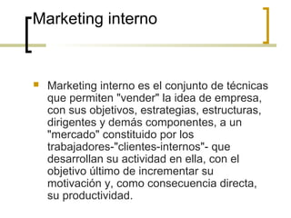 Marketing interno
 Marketing interno es el conjunto de técnicas
que permiten "vender" la idea de empresa,
con sus objetivos, estrategias, estructuras,
dirigentes y demás componentes, a un
"mercado" constituido por los
trabajadores-"clientes-internos"- que
desarrollan su actividad en ella, con el
objetivo último de incrementar su
motivación y, como consecuencia directa,
su productividad.
 