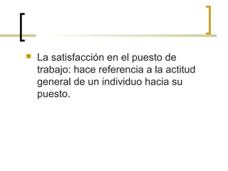  La satisfacción en el puesto de
trabajo: hace referencia a la actitud
general de un individuo hacia su
puesto.
 