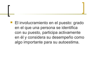  El involucramiento en el puesto: grado
en el que una persona se identifica
con su puesto, participa activamente
en él y considera su desempeño como
algo importante para su autoestima.
 