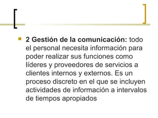  2 Gestión de la comunicación: todo
el personal necesita información para
poder realizar sus funciones como
líderes y proveedores de servicios a
clientes internos y externos. Es un
proceso discreto en el que se incluyen
actividades de información a intervalos
de tiempos apropiados
 