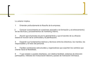 Lo anterior implica,
1 Entender profundamente la filosofía de la empresa;
2 Conocer (conocimiento en ocasiones asociado a la formación y al entrenamiento)
de las técnicas y procedimientos de marketing interno;
3 Asumir que el proceso es por lo general lento y que el secreto de su eficacia
estará en función de la continuidad y la planificación;
4 Expandir sus fundamentos teóricos y técnicos entre los directivos, los mandos, los
responsables y el resto del personal;
5 Facilitar condiciones estructurales y organizativas que soporten los cambios que
oriente hacia la flexibilidad,
6 Y que existan o puedan diseñarse, con relativa facilidad, sistemas de dirección
participativa, métodos de involucración laboral y pautas de motivación intrínseca.
 